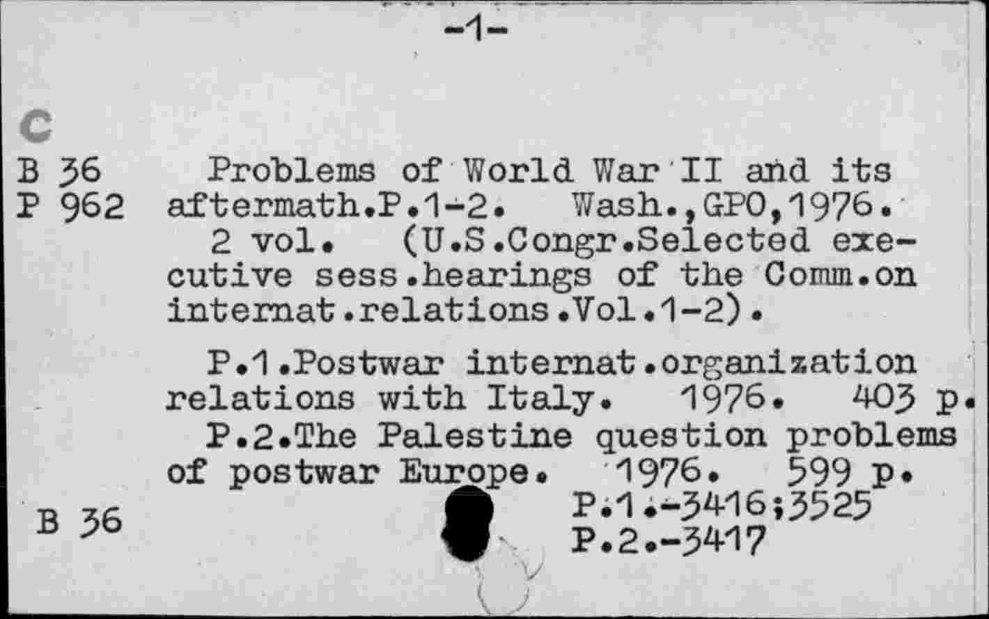 ﻿c
B 36 Problems of World War II and its
P 962 aftermath.P.1-2.	Wash.,GPO,1976.
2 vol. (U.S.Congr.Selected executive sess.hearings of the Comm.on internat.relations.Vol.1-2).
P.1.Postwar internat.organization relations with Italy. 1976. WJ p
P.2.The Palestine question problems of postwar Europe. 1976.	599 P*
B 36	ft P.1.-5^6;3525
ü	P.2.-3W